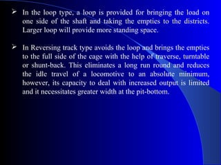  In the loop type, a loop is provided for bringing the load on
  one side of the shaft and taking the empties to the districts.
  Larger loop will provide more standing space.

 In Reversing track type avoids the loop and brings the empties
  to the full side of the cage with the help of traverse, turntable
  or shunt-back. This eliminates a long run round and reduces
  the idle travel of a locomotive to an absolute minimum,
  however, its capacity to deal with increased output is limited
  and it necessitates greater width at the pit-bottom.
 