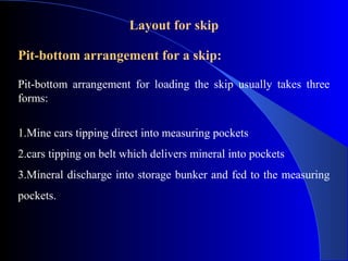 Layout for skip

Pit-bottom arrangement for a skip:

Pit-bottom arrangement for loading the skip usually takes three
forms:


1.Mine cars tipping direct into measuring pockets
2.cars tipping on belt which delivers mineral into pockets
3.Mineral discharge into storage bunker and fed to the measuring
pockets.
 