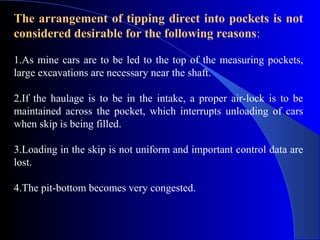 The arrangement of tipping direct into pockets is not
considered desirable for the following reasons:

1.As mine cars are to be led to the top of the measuring pockets,
large excavations are necessary near the shaft.

2.If the haulage is to be in the intake, a proper air-lock is to be
maintained across the pocket, which interrupts unloading of cars
when skip is being filled.

3.Loading in the skip is not uniform and important control data are
lost.

4.The pit-bottom becomes very congested.
 