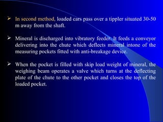  In second method, loaded cars pass over a tippler situated 30-50
  m away from the shaft.

 Mineral is discharged into vibratory feeder. It feeds a conveyor
  delivering into the chute which deflects mineral intone of the
  measuring pockets fitted with anti-breakage device.

 When the pocket is filled with skip load weight of mineral, the
  weighing beam operates a valve which turns at the deflecting
  plate of the chute to the other pocket and closes the top of the
  loaded pocket.
 