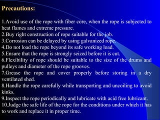 Precautions:

1.Avoid use of the rope with fiber core, when the rope is subjected to
heat flames and extreme pressure.
2.Buy right construction of rope suitable for the job.
3.Corrosion can be delayed by using galvanized rope.
4.Do not load the rope beyond its safe working load.
5.Ensure that the rope is strongly seized before it is cut.
6.Flexibility of rope should be suitable to the size of the drums and
pulleys and diameter of the rope grooves.
7.Grease the rope and cover properly before storing in a dry
ventilated shed.
8.Handle the rope carefully while transporting and uncoiling to avoid
kinks.
9.Inspect the rope periodically and lubricate with acid free lubricant.
10.Judge the safe life of the rope for the conditions under which it has
to work and replace it in proper time.
 