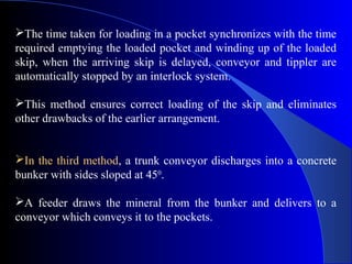 The time taken for loading in a pocket synchronizes with the time
required emptying the loaded pocket and winding up of the loaded
skip, when the arriving skip is delayed, conveyor and tippler are
automatically stopped by an interlock system.

This method ensures correct loading of the skip and eliminates
other drawbacks of the earlier arrangement.


In the third method, a trunk conveyor discharges into a concrete
bunker with sides sloped at 450.

A feeder draws the mineral from the bunker and delivers to a
conveyor which conveys it to the pockets.
 