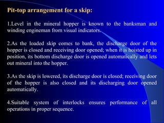 Pit-top arrangement for a skip:

1.Level in the mineral hopper is known to the banksman and
winding engineman from visual indicators.

2.As the loaded skip comes to bank, the discharge door of the
hopper is closed and receiving door opened; when it is hoisted up in
position, its bottom discharge door is opened automatically and lets
out mineral into the hopper.

3.As the skip is lowered, its discharge door is closed; receiving door
of the hopper is also closed and its discharging door opened
automatically.

4.Suitable system of interlocks ensures performance of all
operations in proper sequence.
 