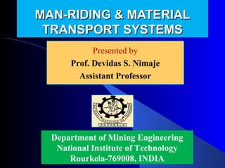 MAN-RIDING & MATERIAL
 TRANSPORT SYSTEMS
            Presented by
            Presented by
      Prof. Devidas Nimaje
        Devidas S. S. Nimaje
        Assistant Professor




  Department of Mining Engineering
   National Institute of Technology
      Rourkela-769008, INDIA
 
