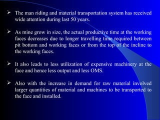  The man riding and material transportation system has received
  wide attention during last 50 years.

 As mine grow in size, the actual productive time at the working
  faces decreases due to longer travelling time required between
  pit bottom and working faces or from the top of the incline to
  the working faces.

 It also leads to less utilization of expensive machinery at the
  face and hence less output and less OMS.

 Also with the increase in demand for raw material involved
  larger quantities of material and machines to be transported to
  the face and installed.
 