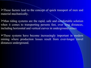 Those factors lead to the concept of quick transport of men and
material mechanically.

Man riding systems are the rapid, safe and comfortable solution
when it comes to transporting persons fast, over long distances,
including horizontal and vertical curves in underground mines.

These systems have become increasingly important in modern
mining where production losses result from ever-longer travel
distances underground.
 