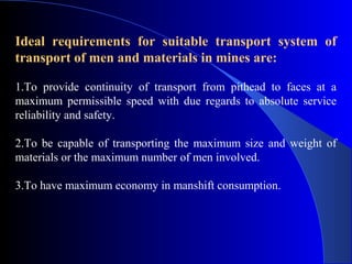 Ideal requirements for suitable transport system of
transport of men and materials in mines are:

1.To provide continuity of transport from pithead to faces at a
maximum permissible speed with due regards to absolute service
reliability and safety.

2.To be capable of transporting the maximum size and weight of
materials or the maximum number of men involved.

3.To have maximum economy in manshift consumption.
 