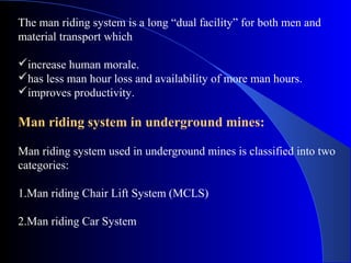 The man riding system is a long “dual facility” for both men and
material transport which

increase human morale.
has less man hour loss and availability of more man hours.
improves productivity.

Man riding system in underground mines:

Man riding system used in underground mines is classified into two
categories:

1.Man riding Chair Lift System (MCLS)

2.Man riding Car System
 