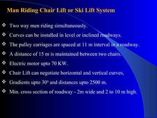 Man Riding Chair Lift or Ski Lift System

 Two way men riding simultaneously.
 Curves can be installed in level or inclined roadways.
 The pulley carriages are spaced at 11 m interval in a roadway.
 A distance of 15 m is maintained between two chairs.
 Electric motor upto 70 KW.
 Chair Lift can negotiate horizontal and vertical curves,
 Gradients upto 300 and distances upto 2500 m.
 Min. cross section of roadway - 2m wide and 2 to 10 m high.
 