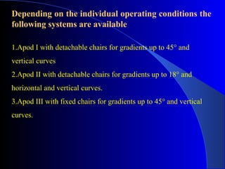 Depending on the individual operating conditions the
following systems are available

1.Apod I with detachable chairs for gradients up to 45° and
vertical curves
2.Apod II with detachable chairs for gradients up to 18° and
horizontal and vertical curves.
3.Apod III with fixed chairs for gradients up to 45° and vertical
curves.
 