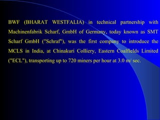 BWF (BHARAT WESTFALIA) in technical partnership with
Machinenfabrik Scharf, GmbH of Germany, today known as SMT
Scharf GmbH ("Schraf"), was the first company to introduce the
MCLS in India, at Chinakuri Colliery, Eastern Coalfields Limited
("ECL"), transporting up to 720 miners per hour at 3.0 m/ sec.
 