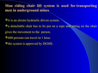 Man riding chair lift system is used for transporting
men in underground mines

it is an electro hydraulic driven system.
a detachable chair has to be put on a rope and sitting on the chair
gives the movement to the person.
600 persons can travel in 1 hour.
the system is approved by DGMS.
 