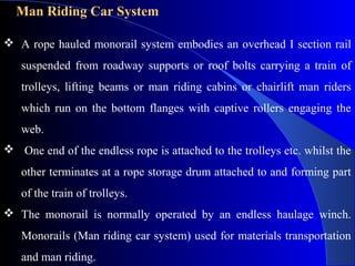 Man Riding Car System

 A rope hauled monorail system embodies an overhead I section rail
   suspended from roadway supports or roof bolts carrying a train of
   trolleys, lifting beams or man riding cabins or chairlift man riders
   which run on the bottom flanges with captive rollers engaging the
   web.
 One end of the endless rope is attached to the trolleys etc. whilst the
   other terminates at a rope storage drum attached to and forming part
   of the train of trolleys.
 The monorail is normally operated by an endless haulage winch.
   Monorails (Man riding car system) used for materials transportation
   and man riding.
 