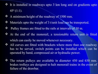  It is installed in roadways upto 3 km long and on gradients upto
   450 (1:1).
 A minimum height of the roadway of 1500 mm.
 Materials upto the weight of 3 t/unit load can be transported.
 Pulley frames are fitted to the rails at intervals of 30 m.
 At the end of the monorail, a tensionable return unit is fitted
  which can easily be moved whenever necessary.
 All curves are fitted with brackets where more than one roadway
  has to be served, switch points can be installed which can be
  operated by hand, compressed air or hydraulic power.

 The return pulleys are available in diameter 450 and 630 mm.
  brakes trolleys are designed to halt monorail trains in the event of
  failure of the drawbar.
 