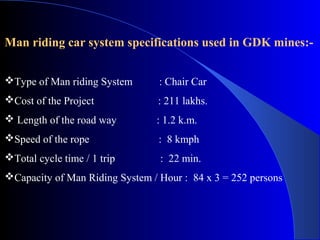 Man riding car system specifications used in GDK mines:-


Type of Man riding System       : Chair Car
Cost of the Project             : 211 lakhs.
 Length of the road way        : 1.2 k.m.
Speed of the rope               : 8 kmph
Total cycle time / 1 trip       : 22 min.
Capacity of Man Riding System / Hour : 84 x 3 = 252 persons
 