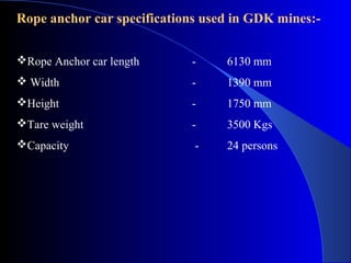 Rope anchor car specifications used in GDK mines:-


Rope Anchor car length     -     6130 mm
 Width                     -     1390 mm
Height                     -     1750 mm
Tare weight                -     3500 Kgs
Capacity                    -    24 persons
 