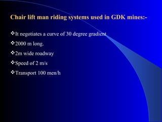 Chair lift man riding systems used in GDK mines:-

It negotiates a curve of 30 degree gradient
2000 m long.
2m wide roadway
Speed of 2 m/s
Transport 100 men/h
 