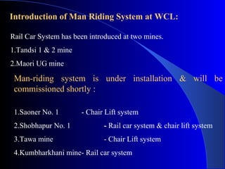 Introduction of Man Riding System at WCL:

Rail Car System has been introduced at two mines.
1.Tandsi 1 & 2 mine
2.Maori UG mine

 Man-riding system is under installation & will be
 commissioned shortly :

 1.Saoner No. 1       - Chair Lift system
 2.Shobhapur No. 1           - Rail car system & chair lift system
 3.Tawa mine                 - Chair Lift system
 4.Kumbharkhani mine- Rail car system
 