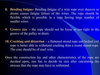 8. Bending fatigue- Bending fatigue of a wire rope over sheaves or
   drums causes fatigue failure of the wires. The rope should be
   flexible which is possible in a rope having large number of
   smaller wires.

9. Groove size – the rope should not be loose or too tight in the
   groove of the pulley or drum.

10. Crushing and distortion – a flattened strand rope and locked coil
    rope is better able to withstand crushing than a round strand rope.
    The core should be of steel wire.

Once the construction lay and other characteristics of the rope are
   decided upon, one has to decide its size after calculating the
   stresses that the rope may have to withstand.
 