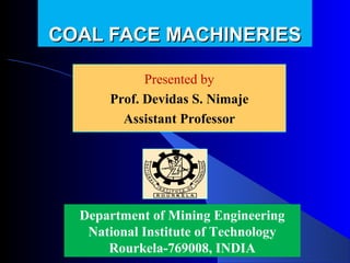 COAL FACE MACHINERIES

            Presented by
            Presented by
      Prof. Devidas Nimaje
        Devidas S. S. Nimaje
        Assistant Professor




  Department of Mining Engineering
   National Institute of Technology
      Rourkela-769008, INDIA
 