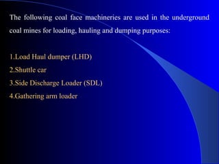 The following coal face machineries are used in the underground
coal mines for loading, hauling and dumping purposes:


1.Load Haul dumper (LHD)
2.Shuttle car
3.Side Discharge Loader (SDL)
4.Gathering arm loader
 