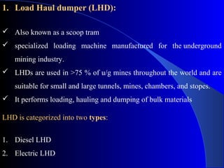 1. Load Haul dumper (LHD):

 Also known as a scoop tram
 specialized loading machine manufactured for the underground
    mining industry.
 LHDs are used in >75 % of u/g mines throughout the world and are
    suitable for small and large tunnels, mines, chambers, and stopes.
 It performs loading, hauling and dumping of bulk materials

LHD is categorized into two types:


1. Diesel LHD
2. Electric LHD
 