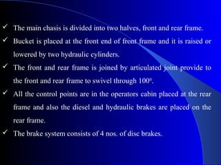  The main chasis is divided into two halves, front and rear frame.
 Bucket is placed at the front end of front frame and it is raised or
   lowered by two hydraulic cylinders.
 The front and rear frame is joined by articulated joint provide to
   the front and rear frame to swivel through 1000.
 All the control points are in the operators cabin placed at the rear
   frame and also the diesel and hydraulic brakes are placed on the
   rear frame.
 The brake system consists of 4 nos. of disc brakes.
 