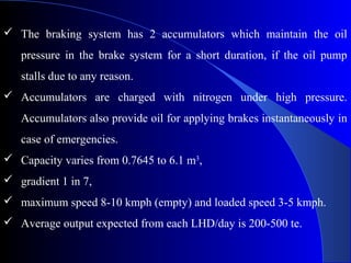  The braking system has 2 accumulators which maintain the oil
   pressure in the brake system for a short duration, if the oil pump
   stalls due to any reason.
 Accumulators are charged with nitrogen under high pressure.
   Accumulators also provide oil for applying brakes instantaneously in
   case of emergencies.
 Capacity varies from 0.7645 to 6.1 m3,
 gradient 1 in 7,
 maximum speed 8-10 kmph (empty) and loaded speed 3-5 kmph.
 Average output expected from each LHD/day is 200-500 te.
 