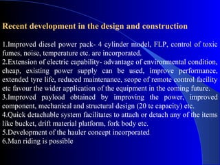 Recent development in the design and construction

1.Improved diesel power pack- 4 cylinder model, FLP, control of toxic
fumes, noise, temperature etc. are incorporated.
2.Extension of electric capability- advantage of environmental condition,
cheap, existing power supply can be used, improve performance,
extended tyre life, reduced maintenance, scope of remote control facility
etc favour the wider application of the equipment in the coming future.
3.Improved payload obtained by improving the power, improved
component, mechanical and structural design (20 te capacity) etc.
4.Quick detachable system facilitates to attach or detach any of the items
like bucket, drift material platform, fork body etc.
5.Development of the hauler concept incorporated
6.Man riding is possible
 