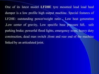 One of its latest model LF2HE tyre mounted load load haul
dumper is a low profile high output machine. Special features of
LF2HE: outstanding power/weight ratio , Low heat generation
,Low center of gravity, Low specific base pressure fall,     safe
parking brake; powerful flood lights, emergency stops, heavy duty
construction, dead man switch ;front and rear end of the machine
linked by an articulated joint.
 