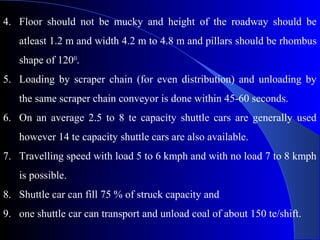 4. Floor should not be mucky and height of the roadway should be
   atleast 1.2 m and width 4.2 m to 4.8 m and pillars should be rhombus
   shape of 1200.
5. Loading by scraper chain (for even distribution) and unloading by
   the same scraper chain conveyor is done within 45-60 seconds.
6. On an average 2.5 to 8 te capacity shuttle cars are generally used
   however 14 te capacity shuttle cars are also available.
7. Travelling speed with load 5 to 6 kmph and with no load 7 to 8 kmph
   is possible.
8. Shuttle car can fill 75 % of struck capacity and
9. one shuttle car can transport and unload coal of about 150 te/shift.
 