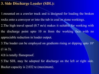 3. Side Discharge Loader (SDL):

1.mounted on a crawler track and is designed for loading the broken
rocks onto a conveyor or into the tub in coal or stone workings.
2.The high travel speed (0.7 m/s) makes it suitable for working with
the discharge point upto 10 m from the working face with no
appreciable reduction in loader output.
3.The loader can be employed on gradients rising or dipping upto 18 0
(1 in 3).
4.It is totally flameproof.
5.The SDL may be adopted for discharge on the left or right side.
Bucket capacity is 2.032 te (maximum).
 
