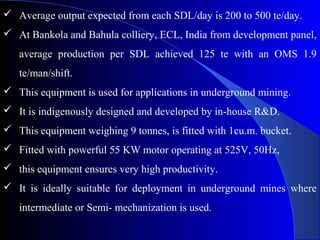  Average output expected from each SDL/day is 200 to 500 te/day.
 At Bankola and Bahula colliery, ECL, India from development panel,
   average production per SDL achieved 125 te with an OMS 1.9
   te/man/shift.
 This equipment is used for applications in underground mining.
 It is indigenously designed and developed by in-house R&D.
 This equipment weighing 9 tonnes, is fitted with 1cu.m. bucket.
 Fitted with powerful 55 KW motor operating at 525V, 50Hz,
 this equipment ensures very high productivity.
 It is ideally suitable for deployment in underground mines where
   intermediate or Semi- mechanization is used.
 