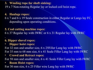 3. Winding rope for shaft sinking:
19 x 7 Non-rotating Regular lay or locked coil hoist rope.

4. Haulage ropes:
6 x 7 and 6 x 19 Seale construction in either Regular or Langs lay FC,
    depending upon operating conditions.

5. Coal cutting machine ropes:
6 x 37 Regular lay with IWRC or 6 x 31 Regular lay with IWRC
.
6. Dipper shovel ropes:
• Dipper hoist ropes:
For 32 mm and smaller size, 6 x 25Filler Lang lay with IWRC
For 35 mm to 68 mm size, 6 x 41 Seale Filler Lang lay with IWRC
• Crowd and Retract ropes:
For 58 mm and smaller size, 6 x 41 Seale Filler Lang lay with IWRC
• Boom Hoist ropes:
For 30 mm size, 6 x 25 Filler wire Lang lay with IWRC
 