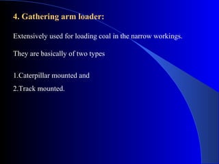 4. Gathering arm loader:

Extensively used for loading coal in the narrow workings.

They are basically of two types


1.Caterpillar mounted and
2.Track mounted.
 