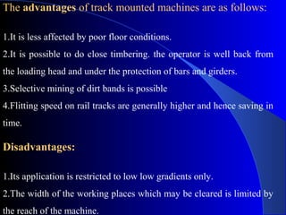 The advantages of track mounted machines are as follows:

1.It is less affected by poor floor conditions.
2.It is possible to do close timbering. the operator is well back from
the loading head and under the protection of bars and girders.
3.Selective mining of dirt bands is possible
4.Flitting speed on rail tracks are generally higher and hence saving in
time.

Disadvantages:

1.Its application is restricted to low low gradients only.
2.The width of the working places which may be cleared is limited by
the reach of the machine.
 