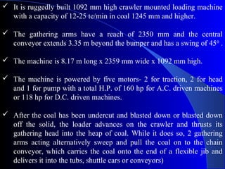  It is ruggedly built 1092 mm high crawler mounted loading machine
  with a capacity of 12-25 te/min in coal 1245 mm and higher.

 The gathering arms have a reach of 2350 mm and the central
  conveyor extends 3.35 m beyond the bumper and has a swing of 450 .

 The machine is 8.17 m long x 2359 mm wide x 1092 mm high.

 The machine is powered by five motors- 2 for traction, 2 for head
  and 1 for pump with a total H.P. of 160 hp for A.C. driven machines
  or 118 hp for D.C. driven machines.

 After the coal has been undercut and blasted down or blasted down
  off the solid, the loader advances on the crawler and thrusts its
  gathering head into the heap of coal. While it does so, 2 gathering
  arms acting alternatively sweep and pull the coal on to the chain
  conveyor, which carries the coal onto the end of a flexible jib and
  delivers it into the tubs, shuttle cars or conveyors)
 