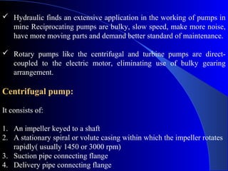  Hydraulic finds an extensive application in the working of pumps in
  mine Reciprocating pumps are bulky, slow speed, make more noise,
  have more moving parts and demand better standard of maintenance.

 Rotary pumps like the centrifugal and turbine pumps are direct-
  coupled to the electric motor, eliminating use of bulky gearing
  arrangement.

Centrifugal pump:

It consists of:

1. An impeller keyed to a shaft
2. A stationary spiral or volute casing within which the impeller rotates
   rapidly( usually 1450 or 3000 rpm)
3. Suction pipe connecting flange
4. Delivery pipe connecting flange
 