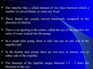  The impeller like a wheel formed of two discs between which a
  number of curved blades or vanes are fixed.

 These blades are usually curved backwards compared to the
  direction of rotation.

 There is an opening at the centre, called the eye of the impeller, for
  entry of water sucked into the pump.

 In a single inlet pump, there is only one eye on one side of the
  impeller and

 In the double inlet pump; there are two eyes or entries, one on
  either side of the impeller.

 The diameter of the impeller ranges between 1.5 – 3 times the
  diameter of the eye.
 