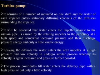 Turbine pump:

It consists of a number of mounted on one shaft and the water of
each impeller enters stationary diffusing channels of the diffusers
surrounding the impeller.

It will be observed that water enters the impeller nearest to the
suction pipe, is carried by the rotating impeller to the periphery at a
high speed and somewhat increased pressure and then discharge
pressure energy and only a little kinetic energy.

Leaving the diffuser the water enters the next impeller at a high
pressure and low velocity to undergo similar process whereby its
velocity is again increased and pressure further boosted.

The process contributes till water enters the delivery pipe with a
high pressure but only a little velocity.
 