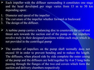  Each impeller with the diffuser surrounding it constitutes one stage
  and the head developed per stage varies from 15 m to 50 km
  depending upon:
1. Diameter and speed of the impeller
2. The curvature of the impeller whether forward or backward
3. The design of the diffuser.

 A turbine pump carries a balancing disc to counteract the axial end
  thrust acts towards the suction end of the pump so that impellers
  revolve truly in their designed positions within each stage which is
  not provided in the centrifugal pump

 The number of impellers on the pump shaft normally does not
  exceed 10 in order to prevent bending and to reduce the length.
  The diffusers, when placed side by side complete the outer casing
  of the pump and the diffusers are hold together by 4 or 5 long bolts
  passing through the flanges of the two end covers which form the
  suction and delivery chambers respectively
 