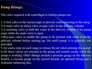 Pump fittings:

The valve required with centrifugal or turbine pumps are:

1.A foot valve in the suction pipe to prevent water returning to the sump.
2.A main valve or sluice valve or gate valve in the delivery column.
3.A retaining valve to hold the water in the delivery column if the pump
stops while the main valve is open.
4.Bye-pass valve to enable the pump to be primed with water from the
delivery column before starting up. On small pump, it is generally not
provided.
5.Air cocks (one on each stage to release the air when priming the pump)
6.All these valves are external to the pump and remain steady while the
pump is working. Other fittings include a pressure gauge on the delivery
branch, a vacuum gauge on the suction branch, an optional fitting and a
hydraulic balancing disc.
 