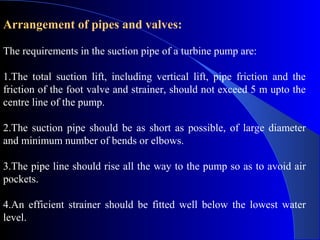 Arrangement of pipes and valves:

The requirements in the suction pipe of a turbine pump are:

1.The total suction lift, including vertical lift, pipe friction and the
friction of the foot valve and strainer, should not exceed 5 m upto the
centre line of the pump.

2.The suction pipe should be as short as possible, of large diameter
and minimum number of bends or elbows.

3.The pipe line should rise all the way to the pump so as to avoid air
pockets.

4.An efficient strainer should be fitted well below the lowest water
level.
 