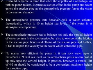  It should be borne in mind that when the impeller of a centrifugal or
  turbine pump rotates, it causes a suction effect in the pump and water
  enters the suction pipe as the atmospheric pressure forces the water
  in the suction chamber.

 The atmospheric pressure can however hold a water column,
  theoretically, which is 10 m height sea level, if the water is at
  atmospheric temperature.

 The atmospheric pressure has to balance not only the vertical height
  of water column in the suction pipe, but also to overcome the friction
  in the suction pipe, bends and elbows of the suction pipe and further,
  it has to impart the velocity to the water which enters the pipe.

 No matter how efficient the pump is, it can suck water upto a
  maximum of 9 m at sea level, as the atmospheric pressure can push it
  up only upto the vertical height. In practice, however, a vertical lift
  of 4-5 m should be considered to be a convenient maximum height
  for a suction pipe.
 