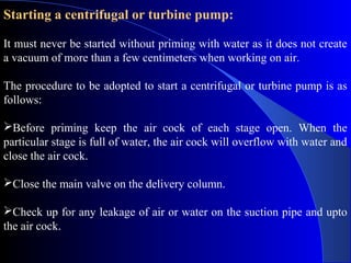 Starting a centrifugal or turbine pump:

It must never be started without priming with water as it does not create
a vacuum of more than a few centimeters when working on air.

The procedure to be adopted to start a centrifugal or turbine pump is as
follows:

Before priming keep the air cock of each stage open. When the
particular stage is full of water, the air cock will overflow with water and
close the air cock.

Close the main valve on the delivery column.

Check up for any leakage of air or water on the suction pipe and upto
the air cock.
 