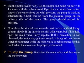  Put the motor switch “on”. Let the motor and pump run for ½ to
  1 minute with the valve closed. Open the air cock of one or two
  stages if the water force out with pressure, the pump is working
  satisfactorily. Check this up from the pressure gauge on the
  delivery side of the pump. The gauge should record full
  pressure.
 Now close the air cock and open the main valve on the delivery
  column slowly if the latter is not full with water, but if it is full,
  open the main valve fairly rapidly. If this precaution is not
  observed, the motor may get overloaded. It is a good practice to
  watch the ammeter while the main valve is being opened so that
  the load on the motor can be properly controlled.

 To stop the pump, first close the main valve and then open
   the motor switch.
 