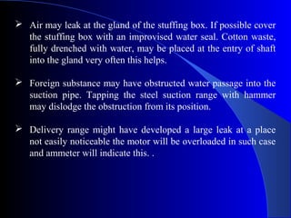  Air may leak at the gland of the stuffing box. If possible cover
  the stuffing box with an improvised water seal. Cotton waste,
  fully drenched with water, may be placed at the entry of shaft
  into the gland very often this helps.

 Foreign substance may have obstructed water passage into the
  suction pipe. Tapping the steel suction range with hammer
  may dislodge the obstruction from its position.

 Delivery range might have developed a large leak at a place
  not easily noticeable the motor will be overloaded in such case
  and ammeter will indicate this. .
 