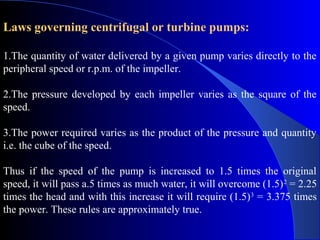 Laws governing centrifugal or turbine pumps:

1.The quantity of water delivered by a given pump varies directly to the
peripheral speed or r.p.m. of the impeller.

2.The pressure developed by each impeller varies as the square of the
speed.

3.The power required varies as the product of the pressure and quantity
i.e. the cube of the speed.

Thus if the speed of the pump is increased to 1.5 times the original
speed, it will pass a.5 times as much water, it will overcome (1.5) 2 = 2.25
times the head and with this increase it will require (1.5) 3 = 3.375 times
the power. These rules are approximately true.
 