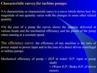 Characteristic curves for turbine pumps:

A characteristic or characteristic curve is a curve which shows how the
magnitude of one quantity varies with the changes in some other related
quantity

In the case of a pump the curves shows the quantity delivered at
various heads and the mechanical efficiency and the power of the pump
when running at a constant speed.

The efficiency curve: the efficiency of any machine is the ratio of
power output to power input and in the case of a direct driven centrifugal
or turbine pumps:

Mechanical efficiency of pump = (H.P in water/ H.P. input to pump
                                 shaft)
                                 = (Water H.P./ Brake H.P. of driver
                                 motor).
 