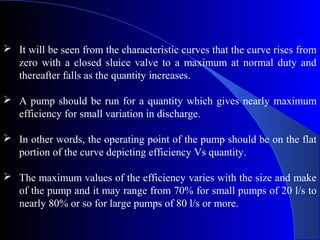  It will be seen from the characteristic curves that the curve rises from
  zero with a closed sluice valve to a maximum at normal duty and
  thereafter falls as the quantity increases.

 A pump should be run for a quantity which gives nearly maximum
  efficiency for small variation in discharge.

 In other words, the operating point of the pump should be on the flat
  portion of the curve depicting efficiency Vs quantity.

 The maximum values of the efficiency varies with the size and make
  of the pump and it may range from 70% for small pumps of 20 l/s to
  nearly 80% or so for large pumps of 80 l/s or more.
 